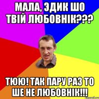 мала, Эдик шо твій любовнік??? тюю! так пару раз то ше не любовнік!!!