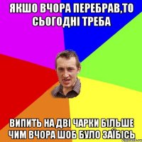 якшо вчора перебрав,то сьогодні треба випить на дві чарки більше чим вчора шоб було заїбісь