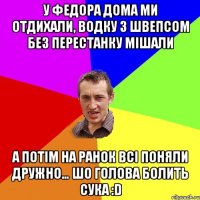 У Федора дома ми отдихали, водку з швепсом без перестанку мішали А потім на ранок всі поняли дружно… ШО ГОЛОВА БОЛИТЬ СУКА :D