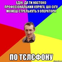 Едік, да ти настоко професіональний куряга, шо сігу можеш стрельнуть у оператора по тєлєфону