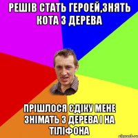 решів стать героей,знять кота з дерева прішлося Єдіку мене знімать з дерева і на тіліфона