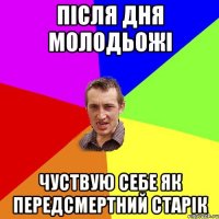 Після дня молодьожі чуствую себе як передсмертний старік