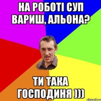 на роботі суп вариш, Альона? ти така господиня )))