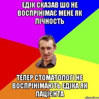 Едік сказав шо не воспрінімає мене як лічность тепер стоматологі не воспрінімають едіка як пацієнта