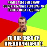 Якби в тебе був вибор зводити мала в ресторан чи випити пива з Едіком То яке пиво ти предпочитаєш ?