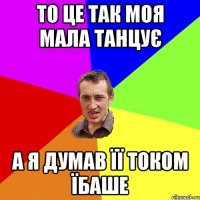 то це так моя мала танцує а я думав її током їбаше