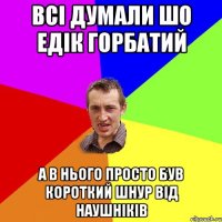 всі думали шо едік горбатий а в нього просто був короткий шнур від наушніків