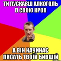 ти пускаєш алкоголь в свою кров а він начинає писать твоїй бившій