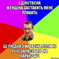 єдінствєна женщіна,заставить мене плакать це людка з магазіна,коли не хоче записувать на карандаш