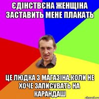 єдінствєна женщіна заставить мене плакать це людка з магазіна,коли не хоче записувать на карандаш