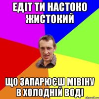 Едіт ти настоко жистокий Що запарюєш мівіну в холодній воді