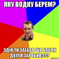 ЯКУ ВОДКУ БЕРЕМ? ЭДIK,ТИ ЗАЕБАВ ШО БАБОК ДОХУЯ ЗАРОБИВ???