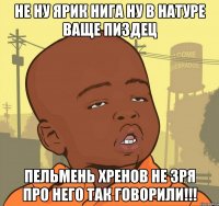 Не ну Ярик нига ну в натуре ваще пиздец Пельмень хренов не зря про него так говорили!!!