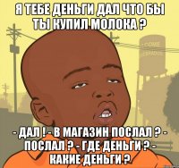 Я тебе деньги дал что бы ты купил молока ? - Дал ! - В магазин послал ? - Послал ? - Где деньги ? - Какие деньги ?