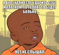 а вы знали есле ударить себе молотком по голове то будет больно нет не слышал