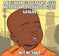 а вызнали есле ударить себе молотком по голове то будет больно нет не знал