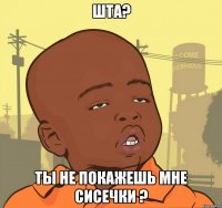 ШТА? ты не покажешь мне сисечки ?