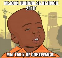 МЫСКИ.1ШКОЛА.9Б.ВЫПУСК 2011г мы так и не соберемся...