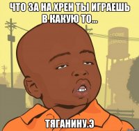 Что за на хрен ты играешь в какую то... ТЯГАНИНУ.э