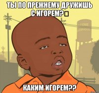 ты по прежнему дружишь с игорем?‎ каким Игорем??