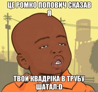 це ромко попович сказав я твой Квадріка в трубу шатал:D