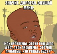 Значит, дорогая, слушай меня: "Мои проблемы - это не твое дело, а вот, твои проблемы - это мои проблемы, и их решать буду я"