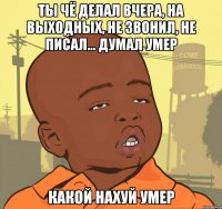 Ты чё делал вчера, на выходных, не звонил, не писал... думал Умер Какой нахуй УМЕР