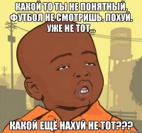 какой то ты не понятный. футбол не смотришь. похуй. уже не тот... Какой ещё нахуй не ТОТ???