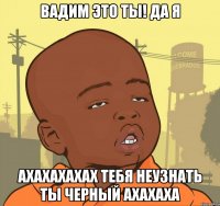 Вадим это ты! да я ахахахахах тебя неузнать ты черный ахахаха