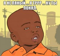 Я НЕ ПЯНЫЙ ... Я ТРРР ... НУ ТЫ ПОНЯЛ. 