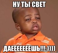 Ну ты Свет ДАЕЕЕЕЕЕЕШЬ!!!:))))