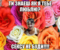 ти знаеш як я тебе люблю? сексу не буди!!!!