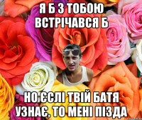 я б з тобою встрічався б но єслі твій батя узнає, то мені пізда