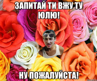 Запитай ти вжу ту Юлю! Ну пожалуйста!