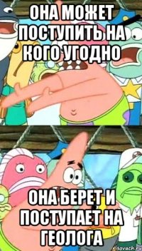 она может поступить на кого угодно она берет и поступает на геолога