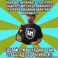 Надюша! Дичайшего тебе угара, чада кутежа, сисек, анального террора и модных напитков например!! Сделай эти выходные так, чтобы ад содрогнулся!!