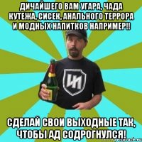 Дичайшего вам угара, чада кутежа, сисек, анального террора и модных напитков например!! Сделай свои выходные так, чтобы ад содрогнулся!