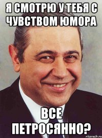 Я смотрю у тебя с чувством юмора Все петросянно?