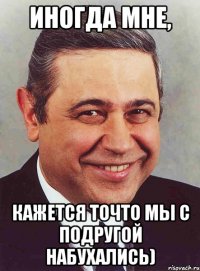 Иногда мне, кажется точто мы с подругой набухались)