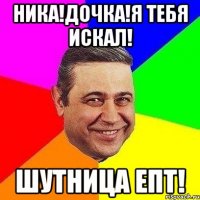 Ника!Дочка!Я тебя искал! Шутница епт!