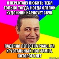 Я перестану любить тебя только тогда, когда слепой художник нарисует звук падения лепестка розы, на хрустальный пол замка, которого нет