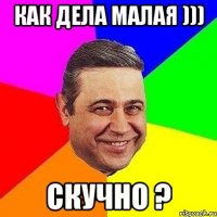 Как дела малая ))) Скучно ?