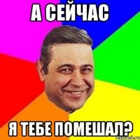 а сейчас Я тебе помешал?