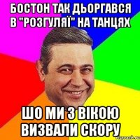 БОСТОН ТАК ДЬОРГАВСЯ В "рОЗГУЛЯЇ" НА ТАНЦЯХ ШО МИ З ВІКОЮ ВИЗВАЛИ СКОРУ