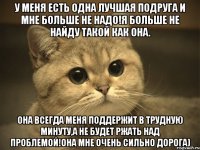 У меня есть одна Лучшая Подруга и мне больше не надо!Я больше не найду такой как она. Она всегда меня поддержит в трудную минуту,а не будет ржать над проблемой!Она мне очень сильно дорога)