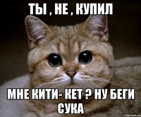 ТЫ , НЕ , КУПИЛ мНЕ КИТИ- КЕТ ? НУ БЕГИ СУКА