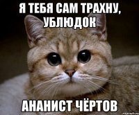 я тебя сам трахну, ублюдок ананист чёртов