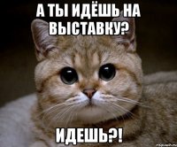 а ты идёшь на выставку? идешь?!