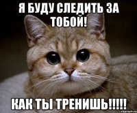 Я буду следить за тобой! как ты тренишь!!!!!