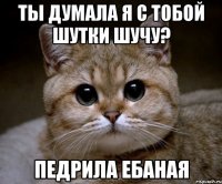 ты думала я с тобой шутки шучу? педрила ебаная